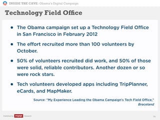 INSIDE THE CAVE: Obama’s Digital Campaign
Published by Research
• The Obama campaign set up a Technology Field Office
in San Francisco in February 2012
• The effort recruited more than 100 volunteers by
October.
• 50% of volunteers recruited did work, and 50% of those
were solid, reliable contributors. Another dozen or so
were rock stars.
• Tech volunteers developed apps including TripPlanner,
eCards, and MapMaker.
• Source: "My Experience Leading the Obama Campaign's Tech Field Office,"
Braceland
74
Technology Field Ofﬁce
 