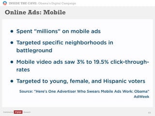 INSIDE THE CAVE: Obama’s Digital Campaign
Published by Research
• Spent "millions" on mobile ads
• Targeted specific neighborhoods in
battleground
• Mobile video ads saw 3% to 19.5% click-through-
rates
• Targeted to young, female, and Hispanic voters
• Source: "Here's One Advertiser Who Swears Mobile Ads Work: Obama"
AdWeek
83
Online Ads: Mobile
 