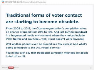 INSIDE THE CAVE: Obama’s Digital Campaign
Published by Research
Traditional forms of voter contact
are starting to become obsolete.
From 2008 to 2012, the Obama organization's completion rates
on phones dropped from 23% to 16%. And just buying broadcast
in a fragmented media environment where the choices include
VOD, Netflix and YouTube... well, it just doesn’t work anymore.
Will landline phones even be around in a few cycles? And what’s
going to happen to the U.S. Postal Service?
You might even say that traditional campaign methods are about
to fall off a cliff.
85
 