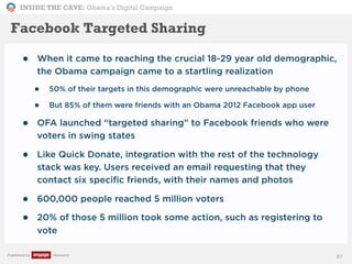 INSIDE THE CAVE: Obama’s Digital Campaign
Published by Research
• When it came to reaching the crucial 18-29 year old demographic,
the Obama campaign came to a startling realization
• 50% of their targets in this demographic were unreachable by phone
• But 85% of them were friends with an Obama 2012 Facebook app user
• OFA launched “targeted sharing” to Facebook friends who were
voters in swing states
• Like Quick Donate, integration with the rest of the technology
stack was key. Users received an email requesting that they
contact six specific friends, with their names and photos
• 600,000 people reached 5 million voters
• 20% of those 5 million took some action, such as registering to
vote
87
Facebook Targeted Sharing
 