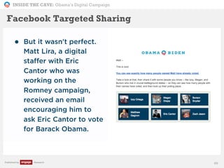INSIDE THE CAVE: Obama’s Digital Campaign
Published by Research 89
• But it wasn't perfect.
Matt Lira, a digital
staffer with Eric
Cantor who was
working on the
Romney campaign,
received an email
encouraging him to
ask Eric Cantor to vote
for Barack Obama.
Facebook Targeted Sharing
 