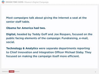 INSIDE THE CAVE: Obama’s Digital Campaign
Published by Research
Most campaigns talk about giving the Internet a seat at the
senior staff table.
Obama for America had two.
Digital, headed by Teddy Goff and Joe Rospars, focused on the
public facing elements of the campaign: Fundraising, e-mail,
social.
Technology & Analytics were separate departments reporting
to Chief Innovation and Integration Officer Michael Slaby. They
focused on making the campaign itself more efficient.
9
 
