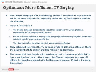 INSIDE THE CAVE: Obama’s Digital Campaign
Published by Research 90
Optimizer: More Efﬁcient TV Buying
• The Obama campaign built a technology known as Optimizer to buy television
ads in the same way that you might buy online ads, by focusing on audiences,
not channels
• Here’s how it worked
• The Obama campaign collected data about their supporters’ TV viewing habits in
coordination with a company called Rentrak.
• For each channel and time in a swing state, they projected how many targeted voters were
watching specific shows at a specific time
• They then went after the shows they felt were most cost-effective
• They estimated this made the TV buy as a whole 10-20% more efficient. That’s
the equivalent of $40 million and $80 million in added media.
• This meant that they bought micro-audiences that no one else would think to
buy, spending less per ad. At one point, the Obama campaign was up on 60
different channels compared with the Romney campaign's 18 during the same
time period.
 