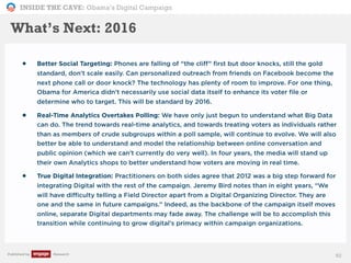 INSIDE THE CAVE: Obama’s Digital Campaign
Published by Research 92
What’s Next: 2016
• Better Social Targeting: Phones are falling of “the cliff” first but door knocks, still the gold
standard, don’t scale easily. Can personalized outreach from friends on Facebook become the
next phone call or door knock? The technology has plenty of room to improve. For one thing,
Obama for America didn’t necessarily use social data itself to enhance its voter file or
determine who to target. This will be standard by 2016.
• Real-Time Analytics Overtakes Polling: We have only just begun to understand what Big Data
can do. The trend towards real-time analytics, and towards treating voters as individuals rather
than as members of crude subgroups within a poll sample, will continue to evolve. We will also
better be able to understand and model the relationship between online conversation and
public opinion (which we can’t currently do very well). In four years, the media will stand up
their own Analytics shops to better understand how voters are moving in real time.
• True Digital Integration: Practitioners on both sides agree that 2012 was a big step forward for
integrating Digital with the rest of the campaign. Jeremy Bird notes than in eight years, “We
will have difficulty telling a Field Director apart from a Digital Organizing Director. They are
one and the same in future campaigns.” Indeed, as the backbone of the campaign itself moves
online, separate Digital departments may fade away. The challenge will be to accomplish this
transition while continuing to grow digital’s primacy within campaign organizations.
 