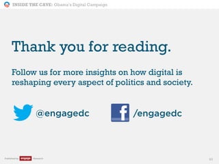 INSIDE THE CAVE: Obama’s Digital Campaign
Published by Research
Thank you for reading.
Follow us for more insights on how digital is
reshaping every aspect of politics and society.
93
@engagedc /engagedc
 
