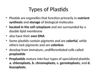 Types of Plastids
• Plastids are organelles that function primarily in nutrient
synthesis and storage of biological molecules
• located in the cell cytoplasm and are surrounded by a
double lipid membrane
• also have their own DNA
• Some plastids contain pigments and are colorful, while
others lack pigments and are colorless
• develop from immature, undifferentiated cells called
proplastids
• Proplastids mature into four types of specialized plastids:
a. chloroplasts, b. chromoplasts, c. gerontoplasts, and d.
leucoplasts.
 