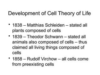 Development of Cell Theory of Life
• 1838 – Matthias Schleiden – stated all
plants composed of cells
• 1839 – Theodor Schwann – stated all
animals also composed of cells – thus
claimed all living things composed of
cells
• 1858 – Rudolf Virchow – all cells come
from preexisting cells
 