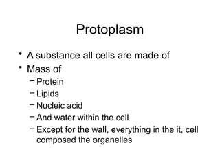 Protoplasm
• A substance all cells are made of
• Mass of
– Protein
– Lipids
– Nucleic acid
– And water within the cell
– Except for the wall, everything in the it, cell
composed the organelles
 
