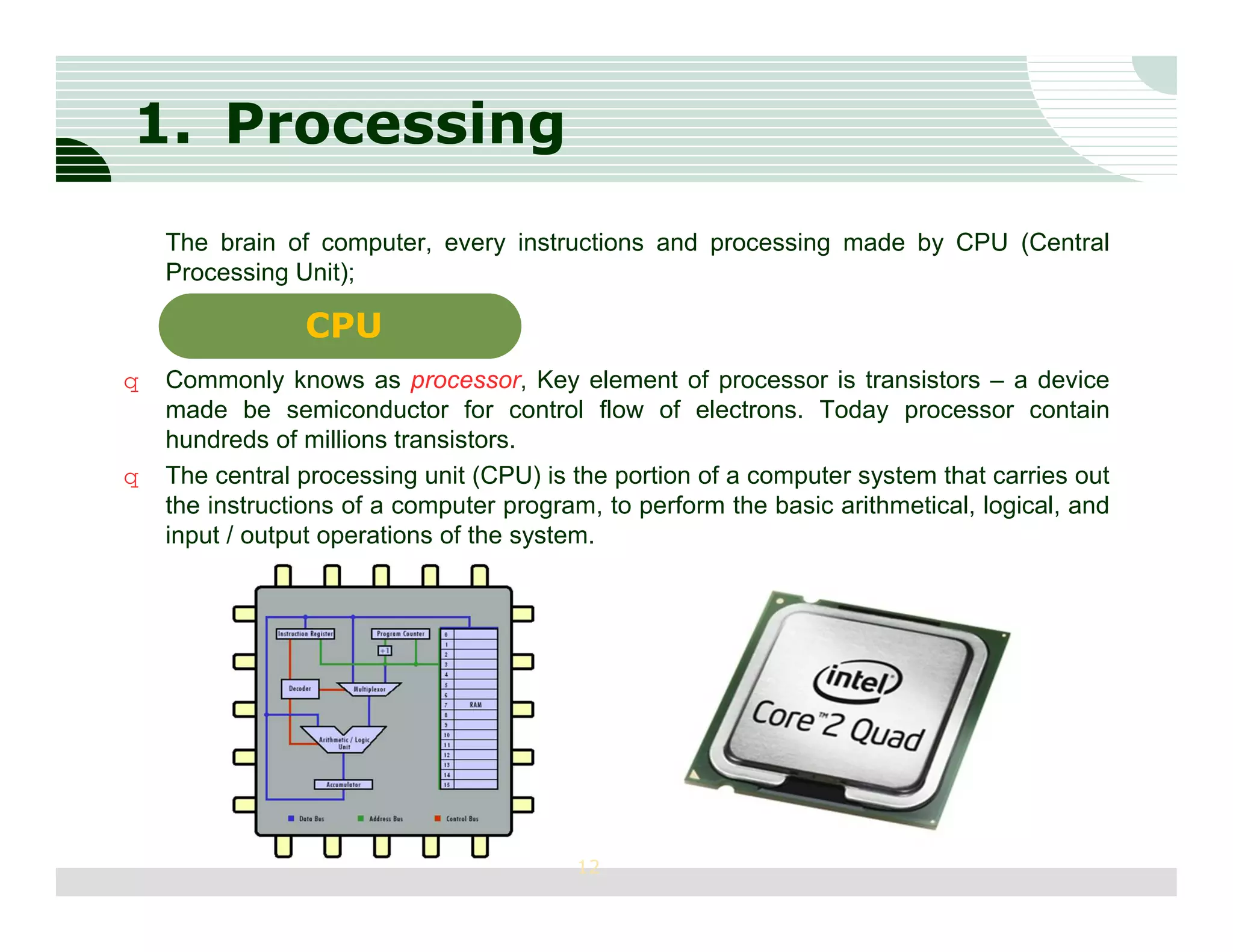 1. Processing
    The brain of computer, every instructions and processing made by CPU (Central
    Processing Unit);

                CPU
q   Commonly knows as processor, Key element of processor is transistors – a device
    made be semiconductor for control flow of electrons. Today processor contain
    hundreds of millions transistors.
q   The central processing unit (CPU) is the portion of a computer system that carries out
    the instructions of a computer program, to perform the basic arithmetical, logical, and
    input / output operations of the system.




                                         12
 