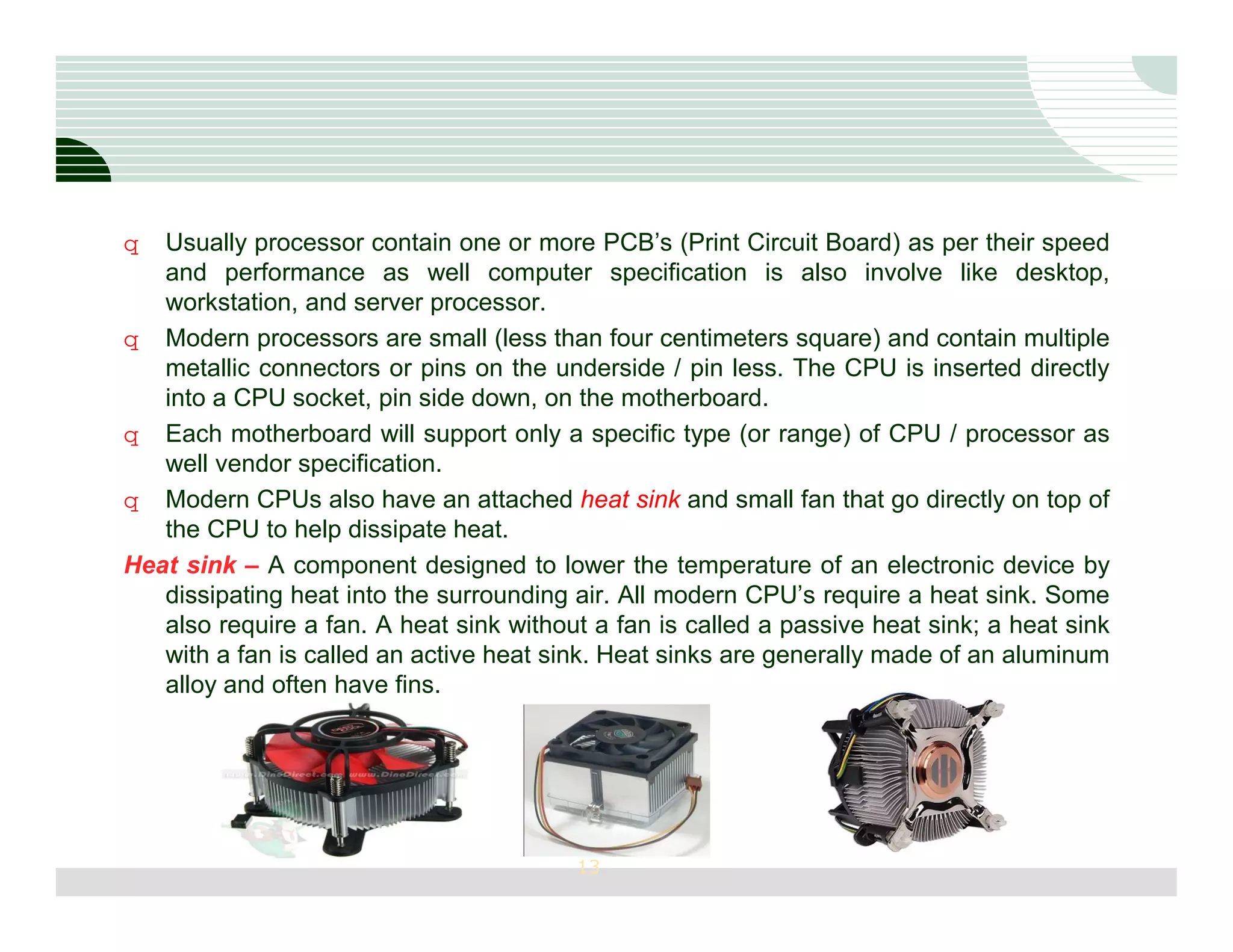 q  Usually processor contain one or more PCB’s (Print Circuit Board) as per their speed
   and performance as well computer specification is also involve like desktop,
   workstation, and server processor.
q Modern processors are small (less than four centimeters square) and contain multiple
   metallic connectors or pins on the underside / pin less. The CPU is inserted directly
   into a CPU socket, pin side down, on the motherboard.
q Each motherboard will support only a specific type (or range) of CPU / processor as
   well vendor specification.
q Modern CPUs also have an attached heat sink and small fan that go directly on top of
   the CPU to help dissipate heat.
Heat sink – A component designed to lower the temperature of an electronic device by
   dissipating heat into the surrounding air. All modern CPU’s require a heat sink. Some
   also require a fan. A heat sink without a fan is called a passive heat sink; a heat sink
   with a fan is called an active heat sink. Heat sinks are generally made of an aluminum
   alloy and often have fins.




                                         13
 