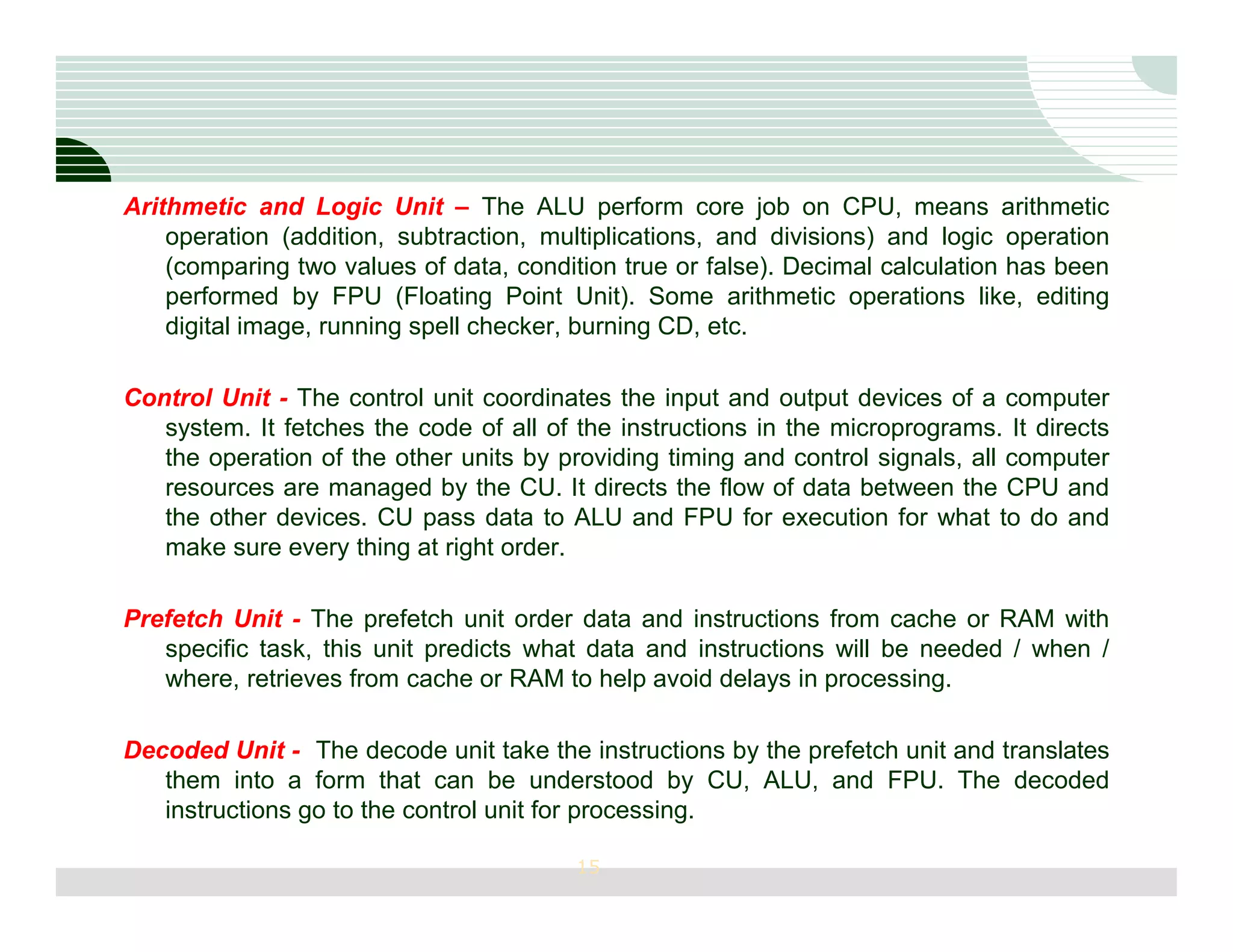 Arithmetic and Logic Unit – The ALU perform core job on CPU, means arithmetic
    operation (addition, subtraction, multiplications, and divisions) and logic operation
    (comparing two values of data, condition true or false). Decimal calculation has been
    performed by FPU (Floating Point Unit). Some arithmetic operations like, editing
    digital image, running spell checker, burning CD, etc.

Control Unit - The control unit coordinates the input and output devices of a computer
   system. It fetches the code of all of the instructions in the microprograms. It directs
   the operation of the other units by providing timing and control signals, all computer
   resources are managed by the CU. It directs the flow of data between the CPU and
   the other devices. CU pass data to ALU and FPU for execution for what to do and
   make sure every thing at right order.

Prefetch Unit - The prefetch unit order data and instructions from cache or RAM with
   specific task, this unit predicts what data and instructions will be needed / when /
   where, retrieves from cache or RAM to help avoid delays in processing.

Decoded Unit - The decode unit take the instructions by the prefetch unit and translates
   them into a form that can be understood by CU, ALU, and FPU. The decoded
   instructions go to the control unit for processing.

                                         15
 