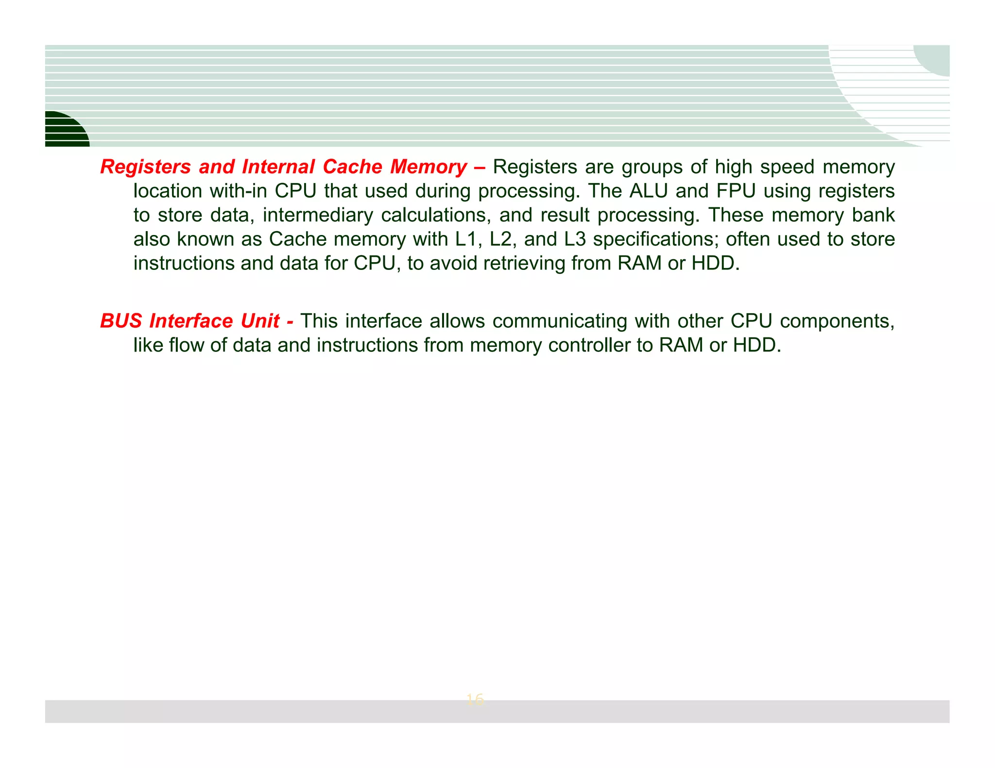 Registers and Internal Cache Memory – Registers are groups of high speed memory
   location with-in CPU that used during processing. The ALU and FPU using registers
   to store data, intermediary calculations, and result processing. These memory bank
   also known as Cache memory with L1, L2, and L3 specifications; often used to store
   instructions and data for CPU, to avoid retrieving from RAM or HDD.

BUS Interface Unit - This interface allows communicating with other CPU components,
  like flow of data and instructions from memory controller to RAM or HDD.




                                       16
 