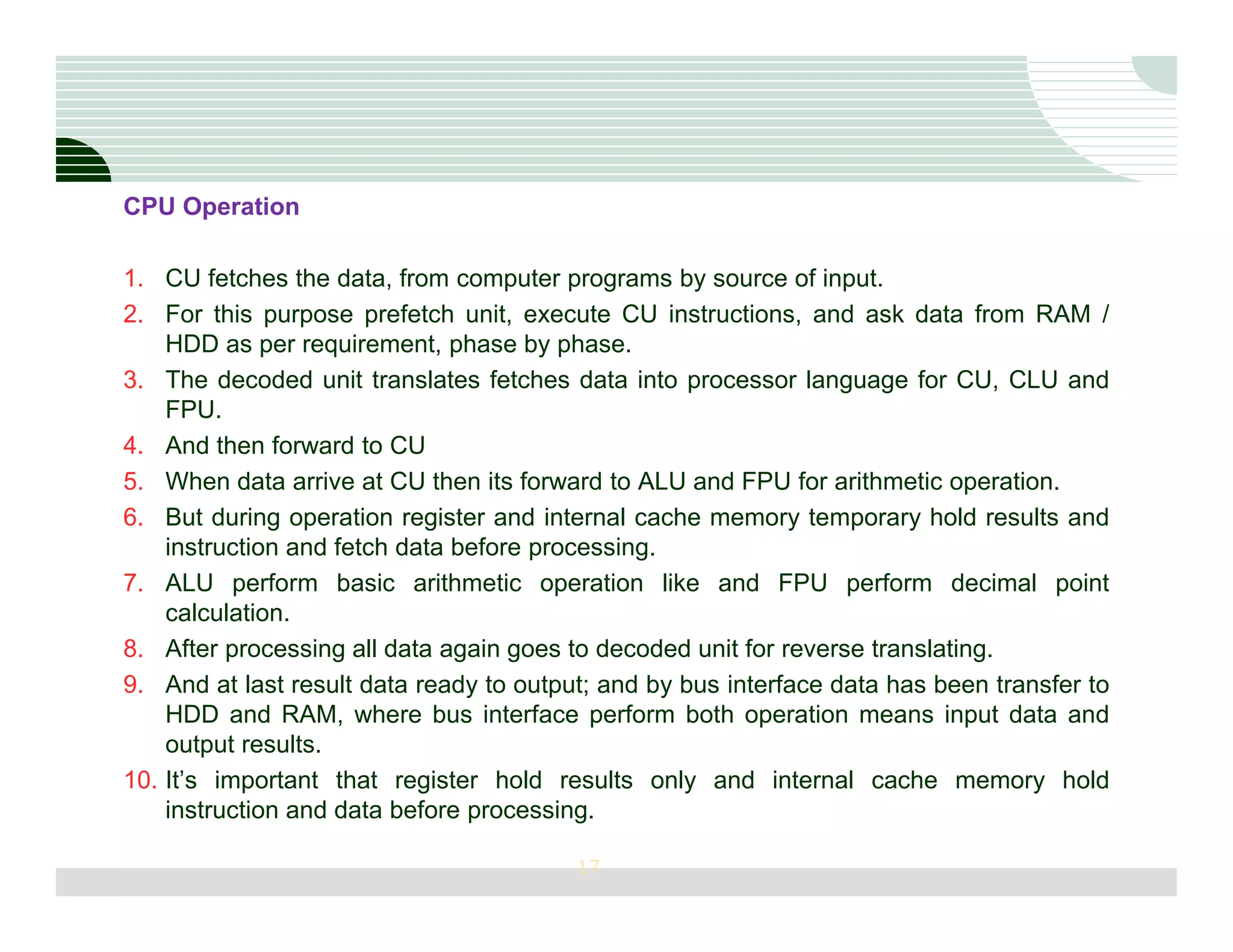 CPU Operation

1. CU fetches the data, from computer programs by source of input.
2. For this purpose prefetch unit, execute CU instructions, and ask data from RAM /
    HDD as per requirement, phase by phase.
3. The decoded unit translates fetches data into processor language for CU, CLU and
    FPU.
4. And then forward to CU
5. When data arrive at CU then its forward to ALU and FPU for arithmetic operation.
6. But during operation register and internal cache memory temporary hold results and
    instruction and fetch data before processing.
7. ALU perform basic arithmetic operation like and FPU perform decimal point
    calculation.
8. After processing all data again goes to decoded unit for reverse translating.
9. And at last result data ready to output; and by bus interface data has been transfer to
    HDD and RAM, where bus interface perform both operation means input data and
    output results.
10. It’s important that register hold results only and internal cache memory hold
    instruction and data before processing.

                                         17
 