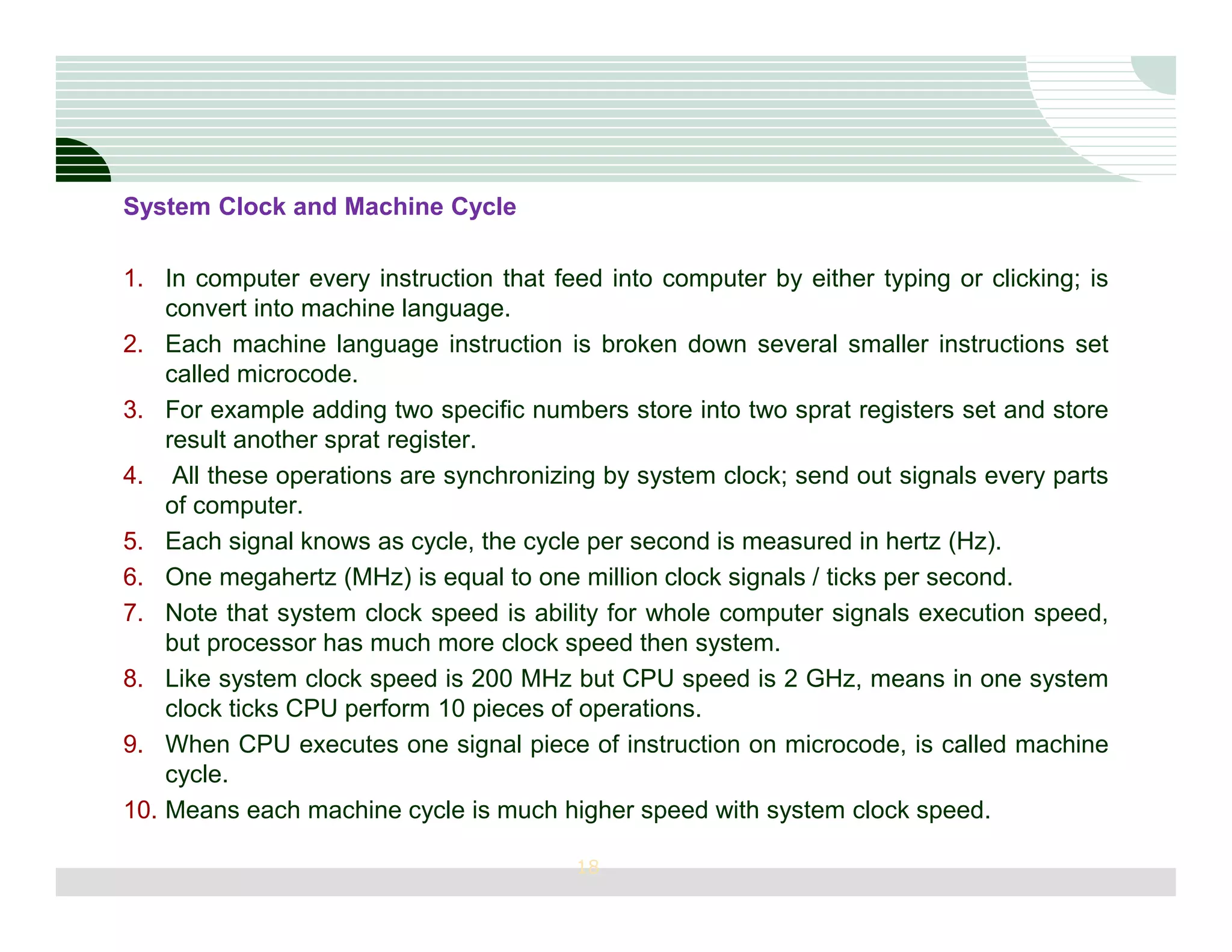 System Clock and Machine Cycle

1. In computer every instruction that feed into computer by either typing or clicking; is
    convert into machine language.
2. Each machine language instruction is broken down several smaller instructions set
    called microcode.
3. For example adding two specific numbers store into two sprat registers set and store
    result another sprat register.
4. All these operations are synchronizing by system clock; send out signals every parts
    of computer.
5. Each signal knows as cycle, the cycle per second is measured in hertz (Hz).
6. One megahertz (MHz) is equal to one million clock signals / ticks per second.
7. Note that system clock speed is ability for whole computer signals execution speed,
    but processor has much more clock speed then system.
8. Like system clock speed is 200 MHz but CPU speed is 2 GHz, means in one system
    clock ticks CPU perform 10 pieces of operations.
9. When CPU executes one signal piece of instruction on microcode, is called machine
    cycle.
10. Means each machine cycle is much higher speed with system clock speed.

                                        18
 