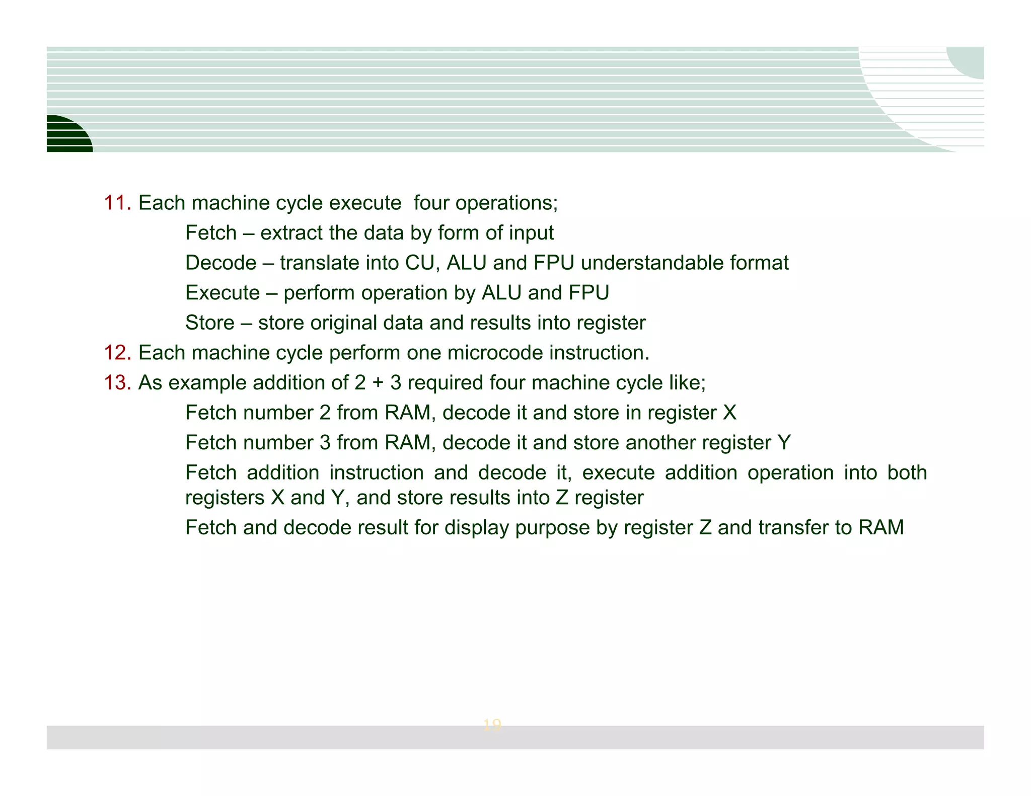 11. Each machine cycle execute four operations;
         Fetch – extract the data by form of input
         Decode – translate into CU, ALU and FPU understandable format
         Execute – perform operation by ALU and FPU
         Store – store original data and results into register
12. Each machine cycle perform one microcode instruction.
13. As example addition of 2 + 3 required four machine cycle like;
         Fetch number 2 from RAM, decode it and store in register X
         Fetch number 3 from RAM, decode it and store another register Y
         Fetch addition instruction and decode it, execute addition operation into both
         registers X and Y, and store results into Z register
         Fetch and decode result for display purpose by register Z and transfer to RAM




                                       19
 