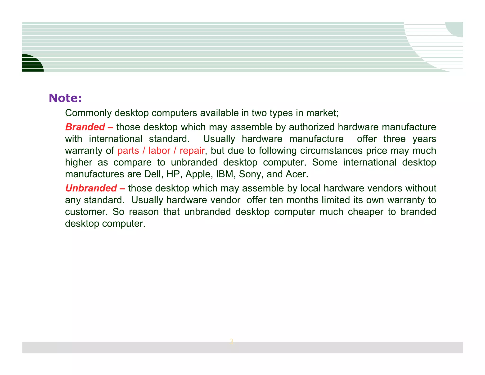 Note:
  Commonly desktop computers available in two types in market;
  Branded – those desktop which may assemble by authorized hardware manufacture
  with international standard. Usually hardware manufacture offer three years
  warranty of parts / labor / repair, but due to following circumstances price may much
  higher as compare to unbranded desktop computer. Some international desktop
  manufactures are Dell, HP, Apple, IBM, Sony, and Acer.
  Unbranded – those desktop which may assemble by local hardware vendors without
  any standard. Usually hardware vendor offer ten months limited its own warranty to
  customer. So reason that unbranded desktop computer much cheaper to branded
  desktop computer.




                                       3
 