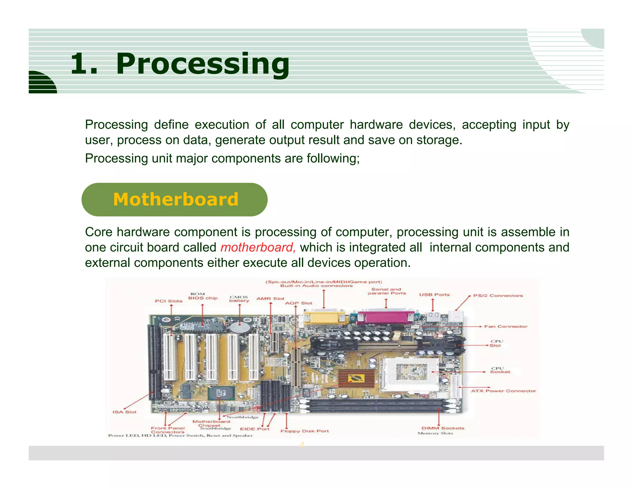 1. Processing
Processing define execution of all computer hardware devices, accepting input by
user, process on data, generate output result and save on storage.
Processing unit major components are following;


    Motherboard
Core hardware component is processing of computer, processing unit is assemble in
one circuit board called motherboard, which is integrated all internal components and
external components either execute all devices operation.




                                     4
 