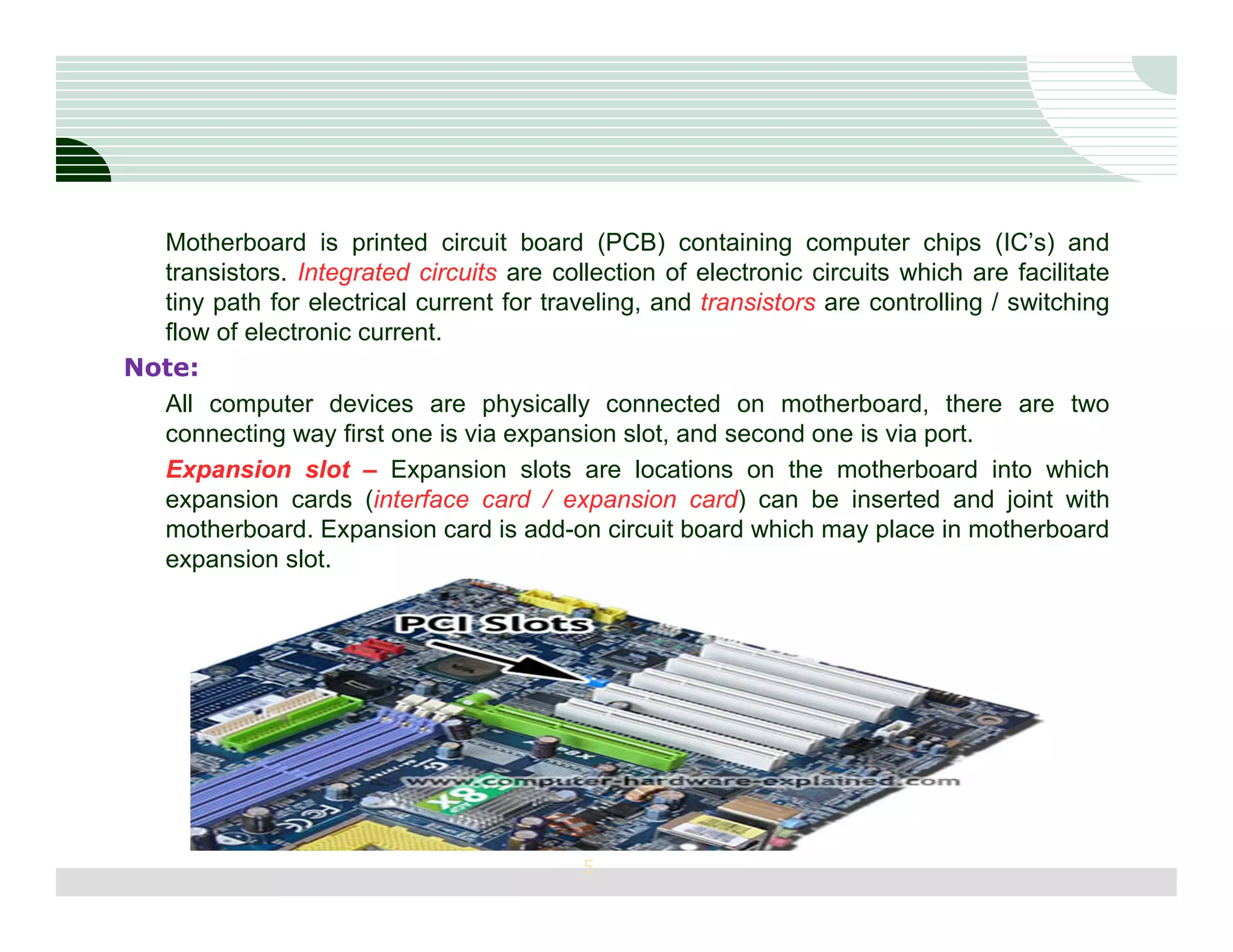Motherboard is printed circuit board (PCB) containing computer chips (IC’s) and
  transistors. Integrated circuits are collection of electronic circuits which are facilitate
  tiny path for electrical current for traveling, and transistors are controlling / switching
  flow of electronic current.
Note:
  All computer devices are physically connected on motherboard, there are two
  connecting way first one is via expansion slot, and second one is via port.
  Expansion slot – Expansion slots are locations on the motherboard into which
  expansion cards (interface card / expansion card) can be inserted and joint with
  motherboard. Expansion card is add-on circuit board which may place in motherboard
  expansion slot.




                                           5
 