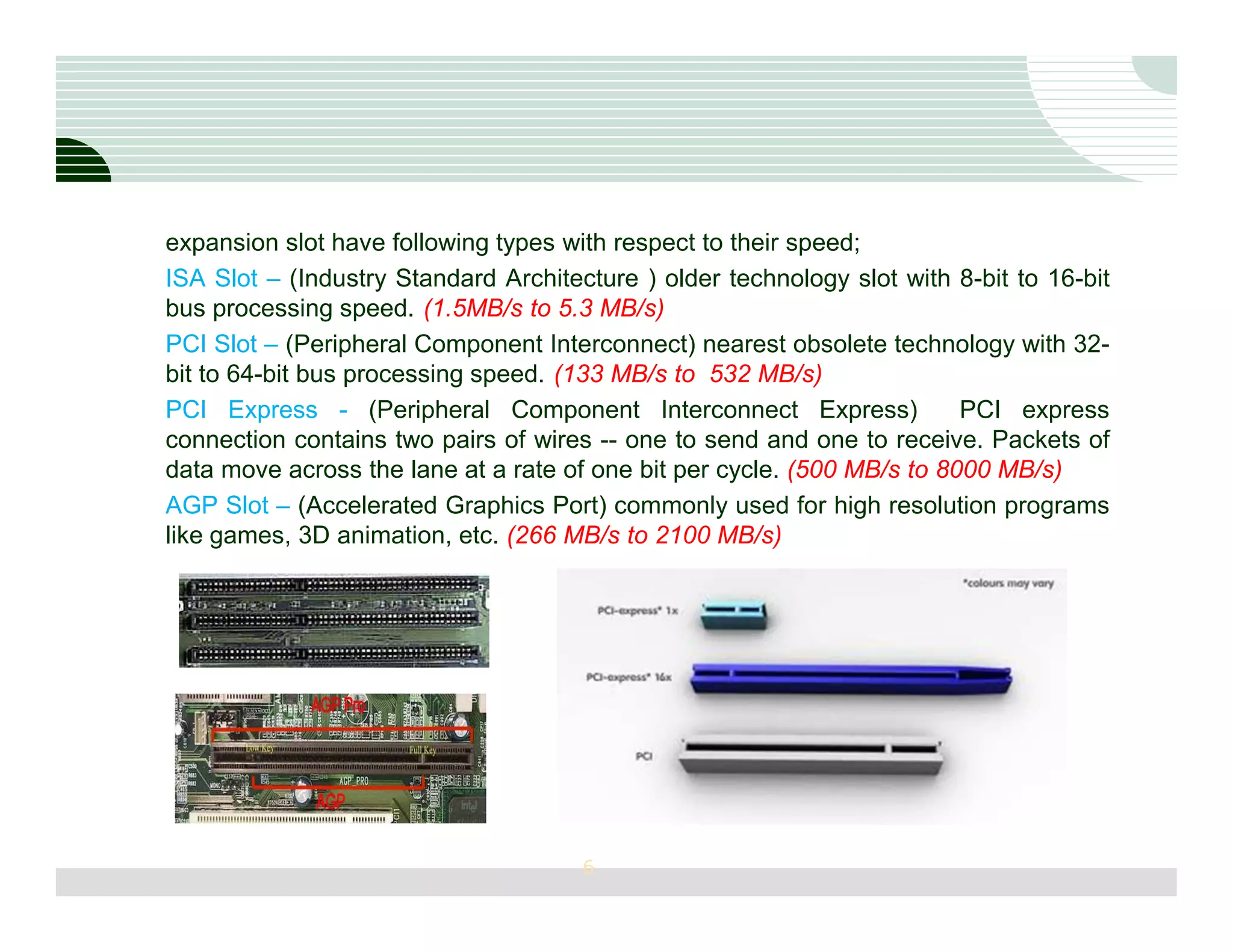 expansion slot have following types with respect to their speed;
ISA Slot – (Industry Standard Architecture ) older technology slot with 8-bit to 16-bit
bus processing speed. (1.5MB/s to 5.3 MB/s)
PCI Slot – (Peripheral Component Interconnect) nearest obsolete technology with 32-
bit to 64-bit bus processing speed. (133 MB/s to 532 MB/s)
PCI Express - (Peripheral Component Interconnect Express)                PCI express
connection contains two pairs of wires -- one to send and one to receive. Packets of
data move across the lane at a rate of one bit per cycle. (500 MB/s to 8000 MB/s)
AGP Slot – (Accelerated Graphics Port) commonly used for high resolution programs
like games, 3D animation, etc. (266 MB/s to 2100 MB/s)




                                      6
 