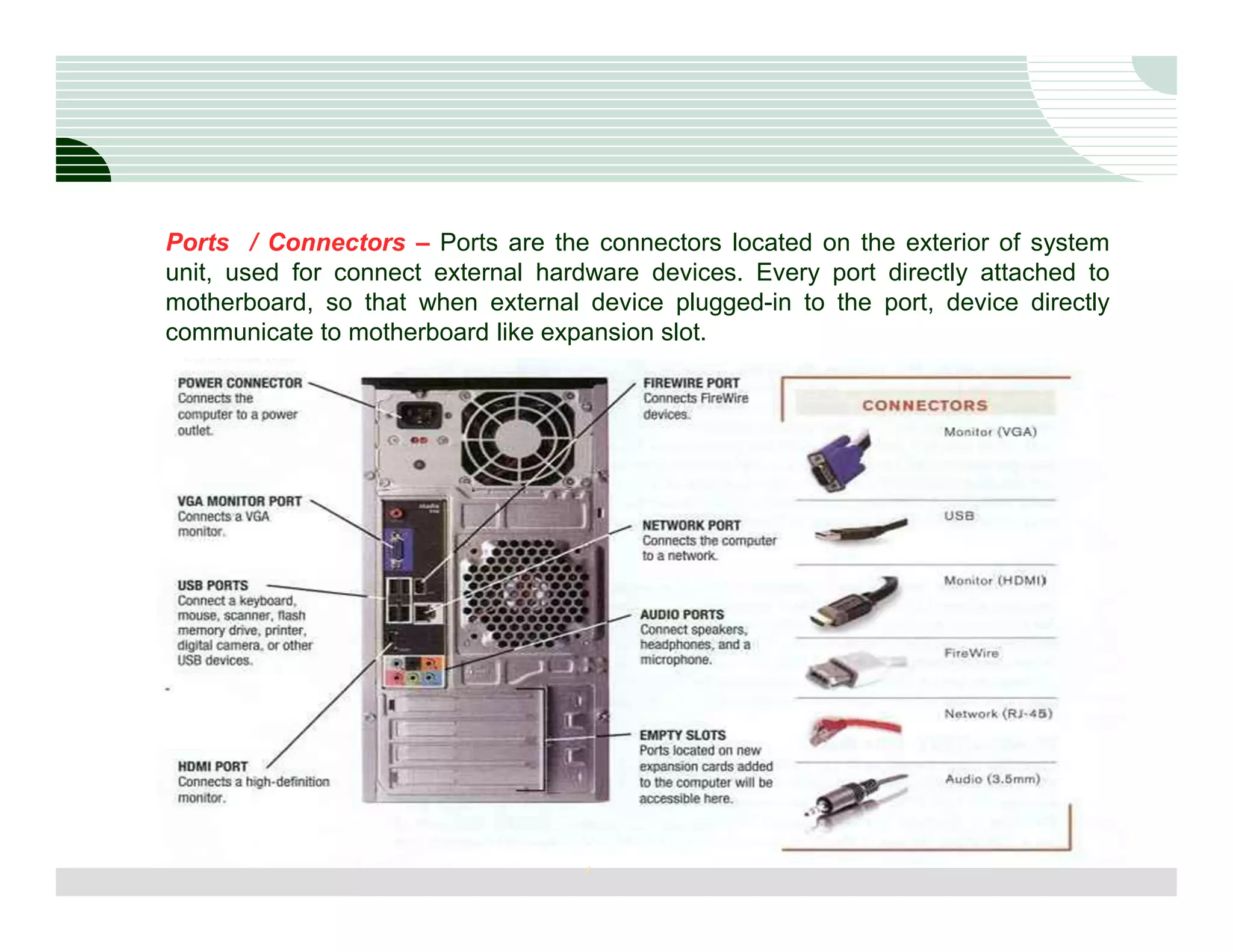 Ports / Connectors – Ports are the connectors located on the exterior of system
unit, used for connect external hardware devices. Every port directly attached to
motherboard, so that when external device plugged-in to the port, device directly
communicate to motherboard like expansion slot.




                                   7
 