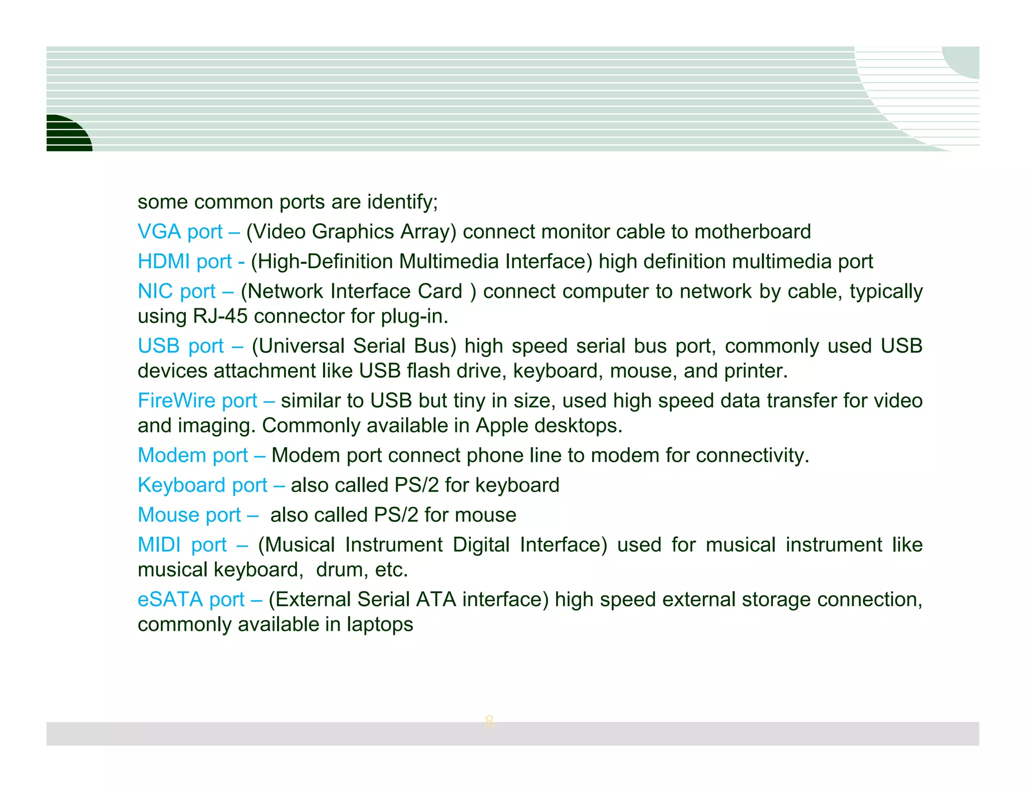 some common ports are identify;
VGA port – (Video Graphics Array) connect monitor cable to motherboard
HDMI port - (High-Definition Multimedia Interface) high definition multimedia port
NIC port – (Network Interface Card ) connect computer to network by cable, typically
using RJ-45 connector for plug-in.
USB port – (Universal Serial Bus) high speed serial bus port, commonly used USB
devices attachment like USB flash drive, keyboard, mouse, and printer.
FireWire port – similar to USB but tiny in size, used high speed data transfer for video
and imaging. Commonly available in Apple desktops.
Modem port – Modem port connect phone line to modem for connectivity.
Keyboard port – also called PS/2 for keyboard
Mouse port – also called PS/2 for mouse
MIDI port – (Musical Instrument Digital Interface) used for musical instrument like
musical keyboard, drum, etc.
eSATA port – (External Serial ATA interface) high speed external storage connection,
commonly available in laptops



                                      8
 