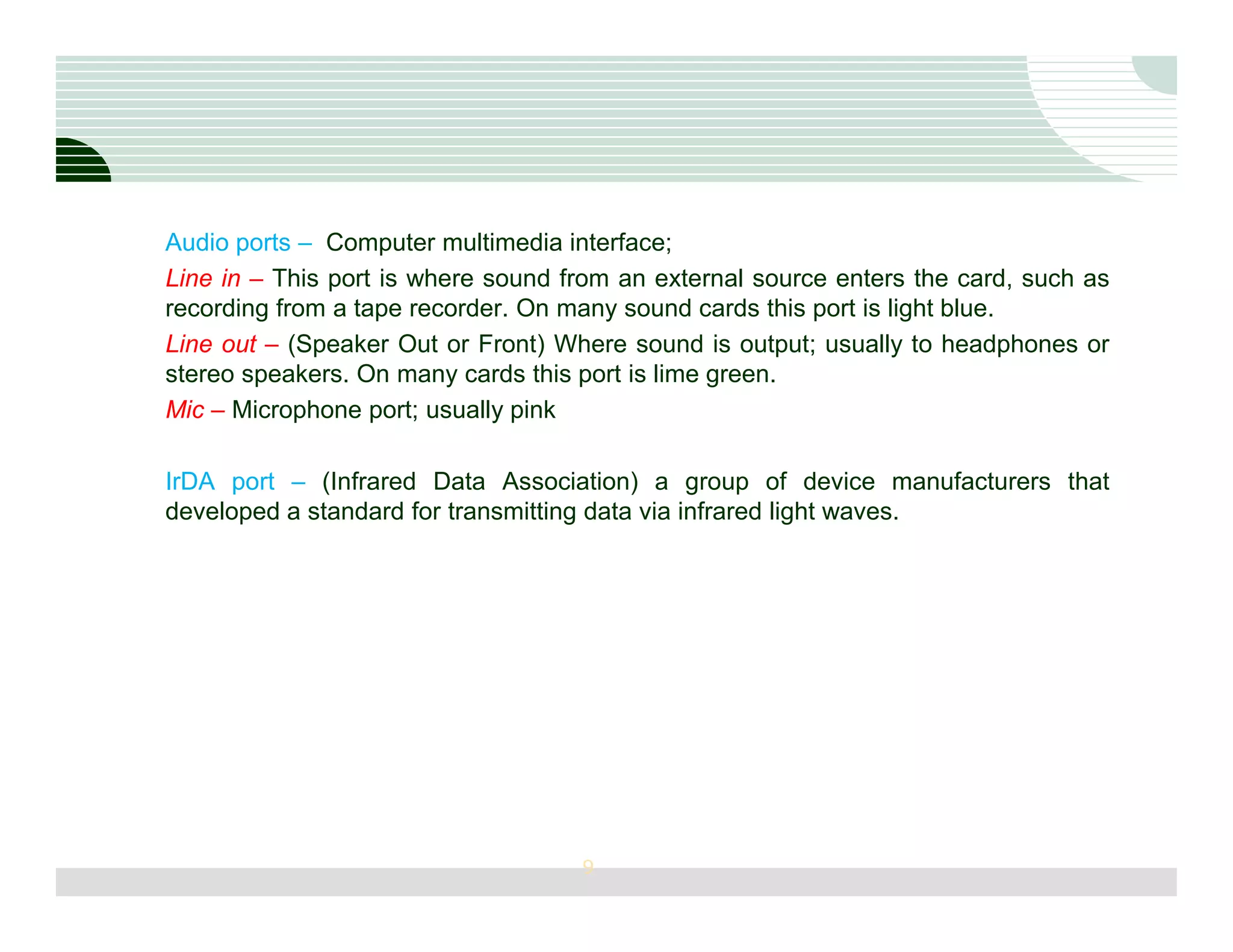 Audio ports – Computer multimedia interface;
Line in – This port is where sound from an external source enters the card, such as
recording from a tape recorder. On many sound cards this port is light blue.
Line out – (Speaker Out or Front) Where sound is output; usually to headphones or
stereo speakers. On many cards this port is lime green.
Mic – Microphone port; usually pink

IrDA port – (Infrared Data Association) a group of device manufacturers that
developed a standard for transmitting data via infrared light waves.




                                    9
 