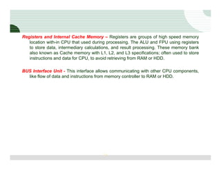 Registers and Internal Cache Memory – Registers are groups of high speed memory
   location with-in CPU that used during processing. The ALU and FPU using registers
   to store data, intermediary calculations, and result processing. These memory bank
   also known as Cache memory with L1, L2, and L3 specifications; often used to store
   instructions and data for CPU, to avoid retrieving from RAM or HDD.

BUS Interface Unit - This interface allows communicating with other CPU components,
  like flow of data and instructions from memory controller to RAM or HDD.




                                       16
 
