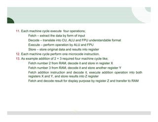 11. Each machine cycle execute four operations;
         Fetch – extract the data by form of input
         Decode – translate into CU, ALU and FPU understandable format
         Execute – perform operation by ALU and FPU
         Store – store original data and results into register
12. Each machine cycle perform one microcode instruction.
13. As example addition of 2 + 3 required four machine cycle like;
         Fetch number 2 from RAM, decode it and store in register X
         Fetch number 3 from RAM, decode it and store another register Y
         Fetch addition instruction and decode it, execute addition operation into both
         registers X and Y, and store results into Z register
         Fetch and decode result for display purpose by register Z and transfer to RAM




                                       19
 