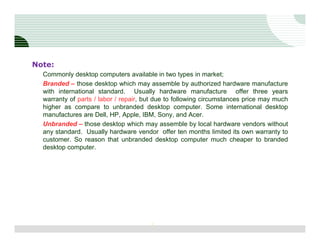 Note:
  Commonly desktop computers available in two types in market;
  Branded – those desktop which may assemble by authorized hardware manufacture
  with international standard. Usually hardware manufacture offer three years
  warranty of parts / labor / repair, but due to following circumstances price may much
  higher as compare to unbranded desktop computer. Some international desktop
  manufactures are Dell, HP, Apple, IBM, Sony, and Acer.
  Unbranded – those desktop which may assemble by local hardware vendors without
  any standard. Usually hardware vendor offer ten months limited its own warranty to
  customer. So reason that unbranded desktop computer much cheaper to branded
  desktop computer.




                                       3
 