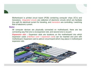 Motherboard is printed circuit board (PCB) containing computer chips (IC’s) and
  transistors. Integrated circuits are collection of electronic circuits which are facilitate
  tiny path for electrical current for traveling, and transistors are controlling / switching
  flow of electronic current.
Note:
  All computer devices are physically connected on motherboard, there are two
  connecting way first one is via expansion slot, and second one is via port.
  Expansion slot – Expansion slots are locations on the motherboard into which
  expansion cards (interface card / expansion card) can be inserted and joint with
  motherboard. Expansion card is add-on circuit board which may place in motherboard
  expansion slot.




                                           5
 
