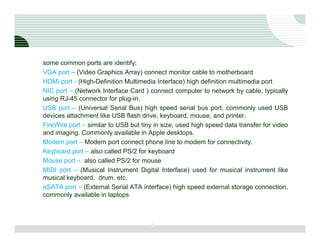 some common ports are identify;
VGA port – (Video Graphics Array) connect monitor cable to motherboard
HDMI port - (High-Definition Multimedia Interface) high definition multimedia port
NIC port – (Network Interface Card ) connect computer to network by cable, typically
using RJ-45 connector for plug-in.
USB port – (Universal Serial Bus) high speed serial bus port, commonly used USB
devices attachment like USB flash drive, keyboard, mouse, and printer.
FireWire port – similar to USB but tiny in size, used high speed data transfer for video
and imaging. Commonly available in Apple desktops.
Modem port – Modem port connect phone line to modem for connectivity.
Keyboard port – also called PS/2 for keyboard
Mouse port – also called PS/2 for mouse
MIDI port – (Musical Instrument Digital Interface) used for musical instrument like
musical keyboard, drum, etc.
eSATA port – (External Serial ATA interface) high speed external storage connection,
commonly available in laptops



                                      8
 