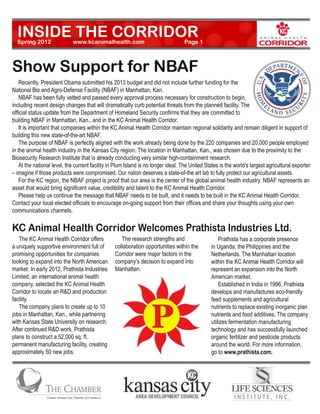 INSIDE THE CORRIDOR
  Spring 2012          	     www.kcanimalhealth.com		                             Page 1



Show Support for NBAF
	 Recently, President Obama submitted his 2013 budget and did not include further funding for the
National Bio and Agro-Defense Facility (NBAF) in Manhattan, Kan. 	
	 NBAF has been fully vetted and passed every approval process necessary for construction to begin,
including recent design changes that will dramatically curb potential threats from the planned facility. The
official status update from the Department of Homeland Security confirms that they are committed to
building NBAF in Manhattan, Kan., and in the KC Animal Health Corridor. 	
	 It is important that companies within the KC Animal Health Corridor maintain regional solidarity and remain diligent in support of
building this new state-of-the-art NBAF.  	
	 The purpose of NBAF is perfectly aligned with the work already being done by the 220 companies and 20,000 people employed
in the animal health industry in the Kansas City region. The location in Manhattan, Kan., was chosen due to the proximity to the
Biosecurity Research Institute that is already conducting very similar high-containment research. 	
	 At the national level, the current facility in Plum Island is no longer ideal. The United States is the world’s largest agricultural exporter
– imagine if those products were compromised. Our nation deserves a state-of-the art lab to fully protect our agricultural assets.
	 For the KC region, the NBAF project is proof that our area is the center of the global animal health industry. NBAF represents an
asset that would bring significant value, credibility and talent to the KC Animal Health Corridor. 	
	 Please help us continue the message that NBAF needs to be built, and it needs to be built in the KC Animal Health Corridor.
Contact your local elected officials to encourage on-going support from their offices and share your thoughts using your own
communications channels.

KC Animal Health Corridor Welcomes Prathista Industries Ltd.
	 The KC Animal Health Corridor offers           	 The research strengths and                  	 Prathista has a corporate presence
a uniquely supportive environment full of        collaboration opportunities within the        in Uganda, the Philippines and the
promising opportunities for companies            Corridor were major factors in the            Netherlands. The Manhattan location
looking to expand into the North American        company’s decision to expand into             within the KC Animal Health Corridor will
market. In early 2012, Prathista Industries      Manhattan.                                    represent an expansion into the North
Limited, an international animal health                                                        American market.  
company, selected the KC Animal Health                                                         	 Established in India in 1996, Prathista
Corridor to locate an R&D and production                                                       develops and manufactures eco-friendly
facility.                                                                                      feed supplements and agricultural
	 The company plans to create up to 10                                                         nutrients to replace existing inorganic plan
jobs in Manhattan, Kan., while partnering                                                      nutrients and food additives. The company
with Kansas State University on research.                                                      utilizes fermentation manufacturing
After continued R&D work, Prathista                                                            technology and has successfully launched
plans to construct a 52,000 sq. ft.                                                            organic fertilizer and pesticide products
permanent manufacturing facility, creating                                                     around the world. For more information,
approximately 50 new jobs.                                                                     go to www.prathista.com.
 