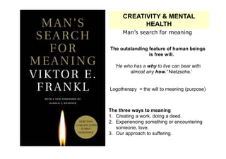 CREATIVITY & MENTAL
            HEALTH
      Man’s search for meaning

The outstanding feature of human beings
                is free will.

  ‘He who has a why to live can bear with
        almost any how.’ Nietzsche.’


Logotherapy = the will to meaning (purpose)



The three ways to meaning
1. Creating a work, doing a deed.
2. Experiencing something or encountering
   someone, love.
3. Our approach to suffering.
 