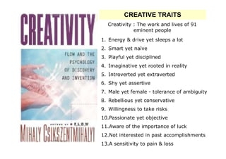 CREATIVE TRAITS
  Creativity : The work and lives of 91
             eminent people
1. Energy & drive yet sleeps a lot
2. Smart yet naïve
3. Playful yet disciplined
4. Imaginative yet rooted in reality
5. Introverted yet extraverted
6. Shy yet assertive
7. Male yet female - tolerance of ambiguity
8. Rebellious yet conservative
9. Willingness to take risks
10.Passionate yet objective
11.Aware of the importance of luck
12.Not interested in past accomplishments
13.A sensitivity to pain & loss
 