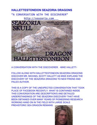 HALLETTESTONEION SEAZORIA DRAGONS
“A CONVERSATION WITH THE DISCOVERER”
        http://seazoria.com




A CONVERSATION WITH THE DISCOVERER. -MIKE HALLETT-

FOLLOW ALONG WITH HALLETTESTONEION SEAZORIA DRAGONS
DISCOVER MR. MICHAEL SCOTT HALLETT AS MIKE EXPLAINS THE
DISCOVERY OF THE SEAZORIA DRAGONS TO NEW FRIEND AND
PALEO AUTHOR.

THIS IS A COPY OF THE UNEXPECTED CONVERSATION THAT TOOK
PLACE OF FACEBOOK RECENTLY. WHAT IS CONTAINED INSIDE
THIS CONVERSATION ARE DESCRIPTION'S AND DETAILED
UNDERSTANDINGS OF THE SEAZORIA DISCOVERY THAT HAVE
BEEN OBTAINED OVER MANY YEARS OF PIONEERING RESEARCH
WORKING HAND ON IN THE FIELD WITH LARGE SCALE
PREHISTORIC SEA DRAGON REMAINS.
 