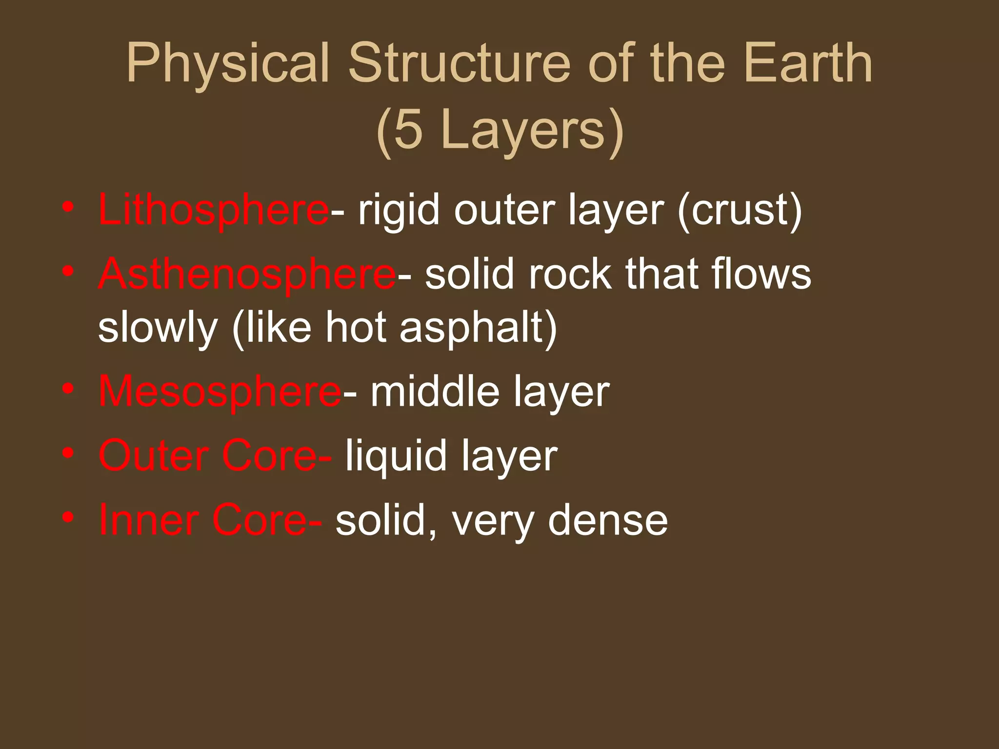 Physical Structure of the Earth (5 Layers) Lithosphere - rigid outer layer (crust) Asthenosphere - solid rock that flows slowly (like hot asphalt) Mesosphere - middle layer Outer Core- liquid layer Inner Core- solid, very dense