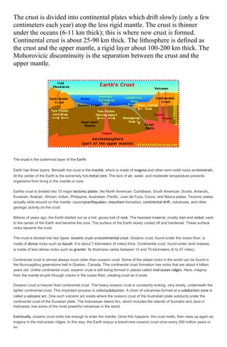 The crust is divided into continental plates which drift slowly (only a few
centimeters each year) atop the less rigid mantle. The crust is thinner
under the oceans (6-11 km thick); this is where new crust is formed.
Continental crust is about 25-90 km thick. The lithosphere is defined as
the crust and the upper mantle, a rigid layer about 100-200 km thick. The
Mohorovicic discontinuity is the separation between the crust and the
upper mantle.

The crust is the outermost layer of the Earth.
Earth has three layers. Beneath the crust is the mantle, which is made of magma and other semi-solid rocks andminerals.
At the center of the Earth is the extremely hot,metal core. The lack of air, water, and moderate temperature prevents
organisms from living in the mantle or core.
Earths crust is divided into 15 major tectonic plates: the North American, Caribbean, South American, Scotia, Antarctic,
Eurasian, Arabian, African, Indian, Philippine, Australian, Pacific, Juan de Fuca, Cocos, and Nazca plates. Tectonic plates
actually slide around on the mantle, causingearthquakes, mountain formation, continental drift, volcanoes, and other
geologic activity on the crust.
Billions of years ago, the Earth started out as a hot, gooey ball of rock. The heaviest material, mostly iron and nickel, sank
to the center of the Earth and became the core. The surface of the Earth slowly cooled off and hardened. These surface
rocks became the crust.
The crust is divided into two types: oceanic crust andcontinental crust. Oceanic crust, found under the ocean floor, is
made of dense rocks such as basalt. It is about 7 kilometers (4 miles) thick. Continental crust, found under land masses,
is made of less dense rocks such as granite. Its thickness varies between 10 and 75 kilometers (6 to 47 miles).
Continental crust is almost always much older than oceanic crust. Some of the oldest rocks in the world can be found in
the Nuvvuagittuq greenstone belt in Quebec, Canada. This continental crust formation has rocks that are about 4 billion
years old. Unlike continental crust, oceanic crust is still being formed in places called mid-ocean ridges. Here, magma
from the mantle erupts through cracks in the ocean floor, creating crust as it cools.
Oceanic crust is heavier than continental crust. The heavy oceanic crust is constantly sinking, very slowly, underneath the
lighter continental crust. This important process is calledsubduction. A chain of volcanoes formed at a subduction zone is
called a volcanic arc. One such volcanic arc exists where the oceanic crust of the Australian plate subducts under the
continental crust of the Eurasian plate. The Indonesian Island Arc, which includes the islands of Sumatra and Java in
Indonesia, has some of the most powerful volcanoes in the world.

Eventually, oceanic crust sinks low enough to enter the mantle. Once this happens, the crust melts, then rises up again as
magma in the mid-ocean ridges. In this way, the Earth enjoys a brand-new oceanic crust once every 200 million years or
so.

 