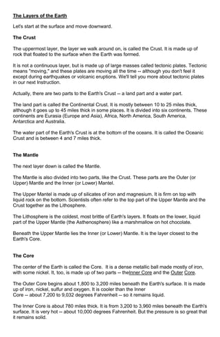 The Layers of the Earth
Let's start at the surface and move downward.
The Crust
The uppermost layer, the layer we walk around on, is called the Crust. It is made up of
rock that floated to the surface when the Earth was formed.
It is not a continuous layer, but is made up of large masses called tectonic plates. Tectonic
means "moving," and these plates are moving all the time -- although you don't feel it
except during earthquakes or volcanic eruptions. We'll tell you more about tectonic plates
in our next Instruction.
Actually, there are two parts to the Earth's Crust -- a land part and a water part.
The land part is called the Continental Crust. It is mostly between 10 to 25 miles thick,
although it goes up to 45 miles thick in some places. It is divided into six continents. These
continents are Eurasia (Europe and Asia), Africa, North America, South America,
Antarctica and Australia.
The water part of the Earth's Crust is at the bottom of the oceans. It is called the Oceanic
Crust and is between 4 and 7 miles thick.

The Mantle
The next layer down is called the Mantle.
The Mantle is also divided into two parts, like the Crust. These parts are the Outer (or
Upper) Mantle and the Inner (or Lower) Mantel.
The Upper Mantel is made up of silicates of iron and magnesium. It is firm on top with
liquid rock on the bottom. Scientists often refer to the top part of the Upper Mantle and the
Crust together as the Lithosphere.
The Lithosphere is the coldest, most brittle of Earth's layers. It floats on the lower, liquid
part of the Upper Mantle (the Asthenosphere) like a marshmallow on hot chocolate.
Beneath the Upper Mantle lies the Inner (or Lower) Mantle. It is the layer closest to the
Earth's Core.

The Core
The center of the Earth is called the Core. It is a dense metallic ball made mostly of iron,
with some nickel. It, too, is made up of two parts -- theInner Core and the Outer Core.
The Outer Core begins about 1,800 to 3,200 miles beneath the Earth's surface. It is made
up of iron, nickel, sulfur and oxygen. It is cooler than the Inner
Core -- about 7,200 to 9,032 degrees Fahrenheit -- so it remains liquid.
The Inner Core is about 780 miles thick. It is from 3,200 to 3,960 miles beneath the Earth's
surface. It is very hot -- about 10,000 degrees Fahrenheit. But the pressure is so great that
it remains solid.

 
