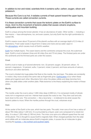In addition to iron and nickel, scientists think it contains sulfur, carbon, oxygen, silicon and
potassium.
Because this Core is so hot, it radiates currents of heat upward toward the upper layers.
These currents are called convection currents.
It is these convection currents that cause the tectonic plates on the Earth's surface to
move. And it is this movement of tectonic plates that causes volcanic eruptions,
earthquakes and mountain building
Earth is unique among the known planets: it has an abundance of water. Other worlds — including a
few moons — have atmospheres, ice, and even oceans, but only Earth has the right combination to
sustain life.
Earth's oceans cover about 70 percent of the planet's surface with an average depth of 2.5 miles (4
kilometers). Fresh water exists in liquid form in lakes and rivers and as water vapor in
the atmosphere, which causes much of Earth's weather.
Earth has multiple layers. The ocean basins and the continents compose the crust, the outermost
layer. Earth's crust is between three and 46 miles (five and 75 km) deep. The thickest parts are under
the continents and the thinnest parts are under the oceans.
Crust
Earth's crust is made up of several elements: iron, 32 percent; oxygen, 30 percent; silicon, 15
percent; magnesium, 14 percent; sulfur, 3 percent; nickel, 2 percent; and trace amounts of calcium,
aluminum and other elements.
The crust is divided into huge plates that float on the mantle, the next layer. The plates are constantly
in motion; they move at about the same rate as fingernails grow. Earthquakes occur when these
plates grind against each other. Mountains form when the plates collide and deep trenches form
when one plate slides under another plate. Plate tectonics is the theory explaining the motion of these
plates.
Mantle
The mantle under the crust is about 1,800 miles deep (2,890 km). It is composed mostly of silicate
rocks rich in magnesium and iron. Intense heat causes the rocks to rise. They then cool and sink
back down to the core. This convection — like a lava lamp — is believed to be what causes the
tectonic plates to move. When the mantle pushes through the crust, volcanoes erupt.
Core
At the center of the Earth is the core, which has two parts. The solid, inner core of iron has a radius of
about 760 miles (about 1,220 km). It is surrounded by a liquid, outer core composed of a nickel-iron
alloy. It is about 1,355 miles (2,180 km) thick. The inner core spins at a different speed than the rest
of the planet. This is thought to cause Earth's magnetic field. When charged particles from the solar
wind collide with air molecules above Earth's magnetic poles, it causes the air molecules to glow,
causing the auroras — the northern and southern lights.

 