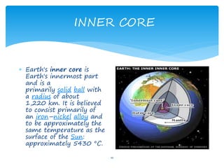 INNER CORE
10
 Earth's inner core is
Earth's innermost part
and is a
primarily solid ball with
a radius of about
1,220 km. It is believed
to consist primarily of
an iron–nickel alloy and
to be approximately the
same temperature as the
surface of the Sun:
approximately 5430 °C.
 