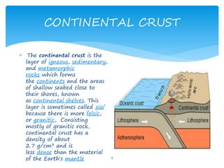 CONTINENTAL CRUST
4
 The continental crust is the
layer of igneous, sedimentary,
and metamorphic
rocks which forms
the continents and the areas
of shallow seabed close to
their shores, known
as continental shelves. This
layer is sometimes called sial
because there is more felsic,
or granitic, Consisting
mostly of granitic rock,
continental crust has a
density of about
2.7 g/cm3 and is
less dense than the material
of the Earth's mantle
 