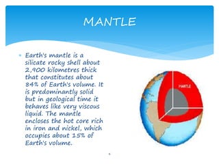 MANTLE
6
 Earth's mantle is a
silicate rocky shell about
2,900 kilometres thick
that constitutes about
84% of Earth's volume. It
is predominantly solid
but in geological time it
behaves like very viscous
liquid. The mantle
encloses the hot core rich
in iron and nickel, which
occupies about 15% of
Earth's volume.
 