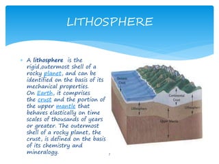 LITHOSPHERE
7
 A lithosphere is the
rigid,outermost shell of a
rocky planet, and can be
identified on the basis of its
mechanical properties.
On Earth, it comprises
the crust and the portion of
the upper mantle that
behaves elastically on time
scales of thousands of years
or greater. The outermost
shell of a rocky planet, the
crust, is defined on the basis
of its chemistry and
mineralogy.
 