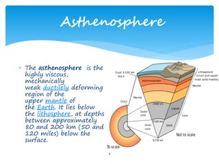 Asthenosphere
8
 The asthenosphere is the
highly viscous,
mechanically
weak ductilely deforming
region of the
upper mantle of
the Earth. It lies below
the lithosphere, at depths
between approximately
80 and 200 km (50 and
120 miles) below the
surface.
 