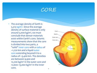 CORE
9
 The average density of Earth is
5,515 kg/m3. Since the average
density of surface material is only
around 3,000 kg/m3, we must
conclude that denser materials
exist within Earth's core. Seismic
measurements show that the core
is divided into two parts, a
"solid" inner core with a radius of
~1,220 km and a liquid outer
core extending beyond it to a
radius of ~3,400 km. The densities
are between 9,900 and
12,200 kg/m3 in the outer core and
12,600–13,000 kg/m3 in the inner
core.
 