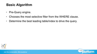 Join the conversation: #forcewebinar
Basic Algorithm
•  Pre-Query engine.
•  Chooses the most selective filter from the WHERE clause.
•  Determine the best leading table/index to drive the query.
 