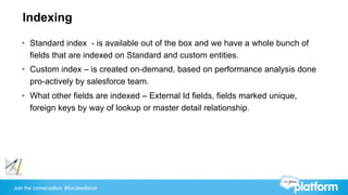 Join the conversation: #forcewebinar
Indexing
•  Standard index - is available out of the box and we have a whole bunch of
fields that are indexed on Standard and custom entities.
•  Custom index – is created on-demand, based on performance analysis done
pro-actively by salesforce team.
•  What other fields are indexed – External Id fields, fields marked unique,
foreign keys by way of lookup or master detail relationship.
 