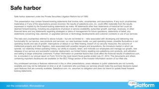 Join the conversation: #forcewebinar
Safe harbor
Safe harbor statement under the Private Securities Litigation Reform Act of 1995:
This presentation may contain forward-looking statements that involve risks, uncertainties, and assumptions. If any such uncertainties
materialize or if any of the assumptions proves incorrect, the results of salesforce.com, inc. could differ materially from the results
expressed or implied by the forward-looking statements we make. All statements other than statements of historical fact could be
deemed forward-looking, including any projections of product or service availability, subscriber growth, earnings, revenues, or other
financial items and any statements regarding strategies or plans of management for future operations, statements of belief, any
statements concerning new, planned, or upgraded services or technology developments and customer contracts or use of our services.
The risks and uncertainties referred to above include – but are not limited to – risks associated with developing and delivering new
functionality for our service, new products and services, our new business model, our past operating losses, possible fluctuations in our
operating results and rate of growth, interruptions or delays in our Web hosting, breach of our security measures, the outcome of
intellectual property and other litigation, risks associated with possible mergers and acquisitions, the immature market in which we
operate, our relatively limited operating history, our ability to expand, retain, and motivate our employees and manage our growth, new
releases of our service and successful customer deployment, our limited history reselling non-salesforce.com products, and utilization
and selling to larger enterprise customers. Further information on potential factors that could affect the financial results of salesforce.com,
inc. is included in our annual report on Form 10-Q for the most recent fiscal quarter ended July 31, 2012. This documents and others
containing important disclosures are available on the SEC Filings section of the Investor Information section of our Web site.
Any unreleased services or features referenced in this or other presentations, press releases or public statements are not currently
available and may not be delivered on time or at all. Customers who purchase our services should make the purchase decisions based
upon features that are currently available. Salesforce.com, inc. assumes no obligation and does not intend to update these forward-
looking statements.
 