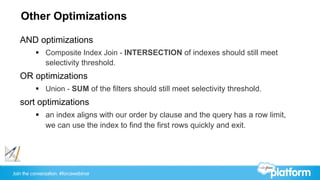Join the conversation: #forcewebinar
Other Optimizations
AND optimizations
§  Composite Index Join - INTERSECTION of indexes should still meet
selectivity threshold.
OR optimizations
§  Union - SUM of the filters should still meet selectivity threshold.
sort optimizations
§  an index aligns with our order by clause and the query has a row limit,
we can use the index to find the first rows quickly and exit.
 
