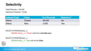 Join the conversation: #forcewebinar
Selectivity
SELECT Id FROM MyCase__c
WHERE Status__c = ‘Closed’ will be do a full table scan
SELECT Id FROM MyCase__c
WHERE Status__c = ‘New’ will use the index
Indexed Field Value # of Records Selective?
Status Closed 96,500 No
Status New 3,500 Yes
Total # Records = 100,000
Selectivity Threshold = 10,000
 